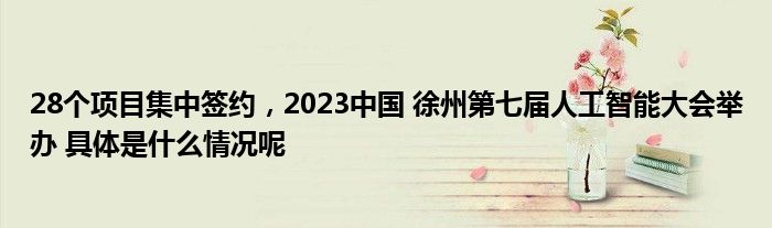 28个项目集中签约2023中国 徐州第七届人工智能大会举办 具体是什么情况呢